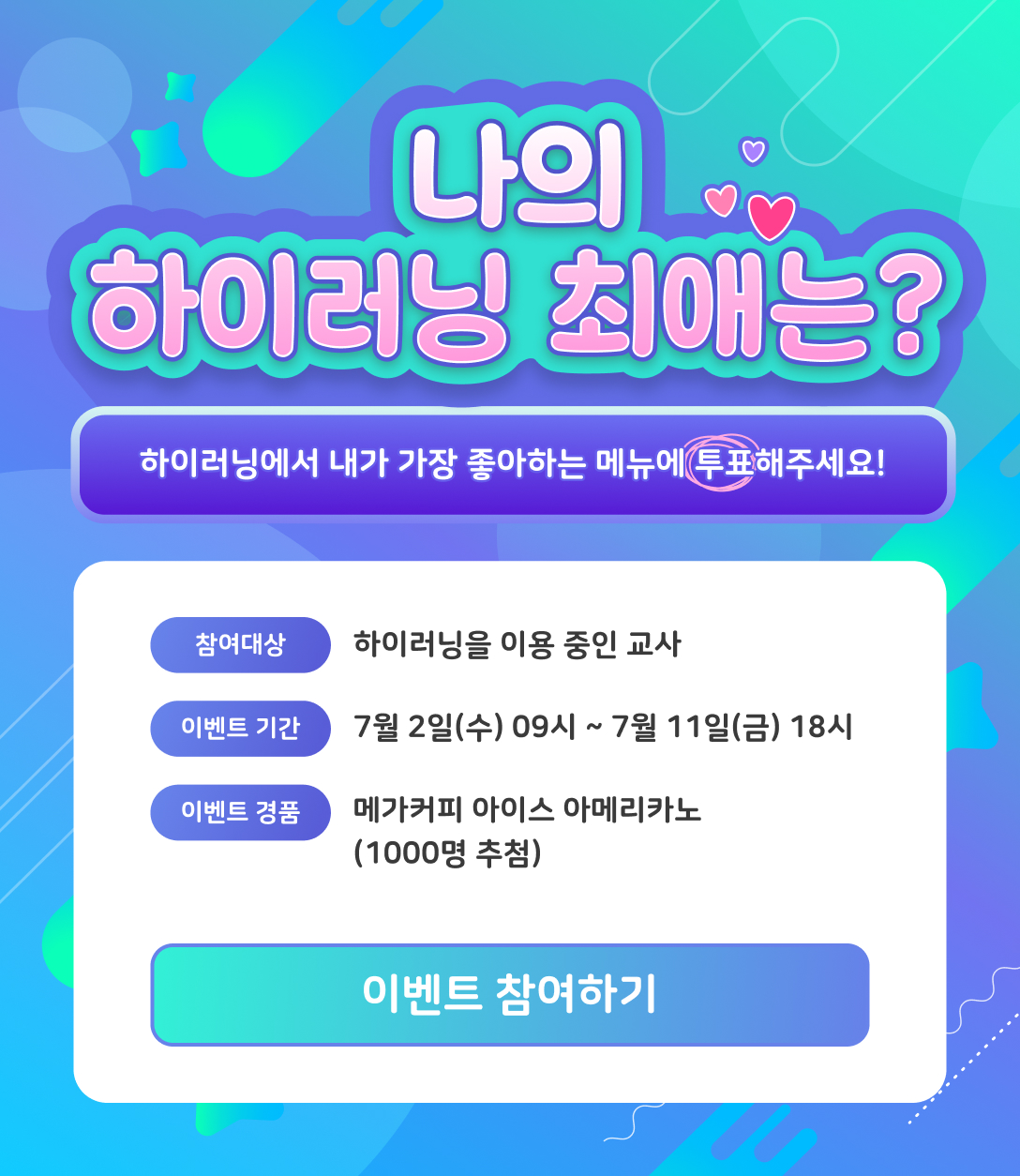 나의 하이러닝 최애는? 하이러닝에서 내가 가장 좋아하는 메뉴에 투표해주세요!참여대상: 하이러닝을 이용중인 교사/이벤트 기간: 7월 2일(수) 09시 ~ 7월 11일(금) 18시/이벤트 경품: 메가커피 아메리카노 아이스(1000명 추첨)